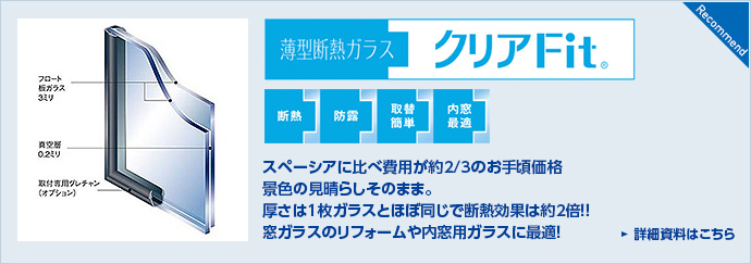 薄型断熱ガラス　クリアFit&reg;　スペーシアに比べ費用が約2/3のお手頃価格背景の見晴らしそのまま。厚さは1枚ガラスとほぼ同じで断熱効果約2倍！！窓ガラスのリフォームや内窓用ガラスに最適！