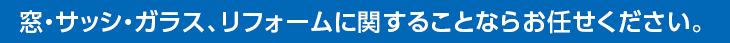 窓・サッシ・ガラス、リフォームに関することならお任せください。