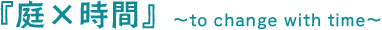 『庭×時間』　～to change with time～